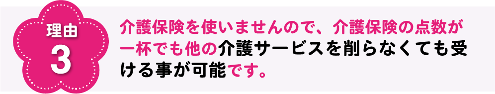 理由3 介護保険を使いませんので、介護保険の点数が一杯でも他の介護サービスを削らなくても受ける事が可能です。