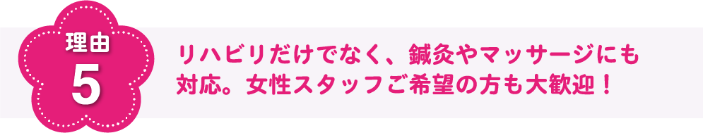 理由5 リハビリだけでなく、鍼灸やマッサージにも対応。女性スタッフご希望の方もご安心ください!