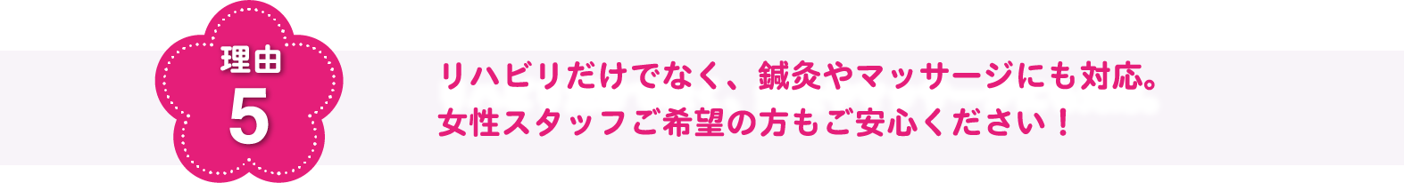 理由5 リハビリだけでなく、鍼灸やマッサージにも対応。女性スタッフご希望の方もご安心ください!